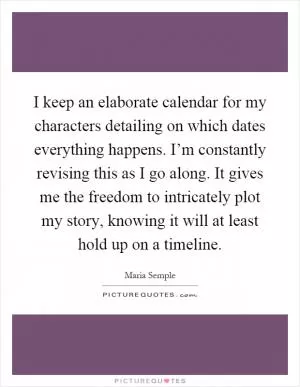 I keep an elaborate calendar for my characters detailing on which dates everything happens. I’m constantly revising this as I go along. It gives me the freedom to intricately plot my story, knowing it will at least hold up on a timeline Picture Quote #1