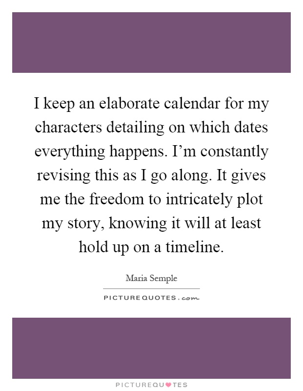 I keep an elaborate calendar for my characters detailing on which dates everything happens. I'm constantly revising this as I go along. It gives me the freedom to intricately plot my story, knowing it will at least hold up on a timeline Picture Quote #1
