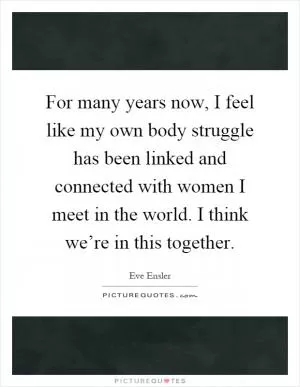 For many years now, I feel like my own body struggle has been linked and connected with women I meet in the world. I think we’re in this together Picture Quote #1