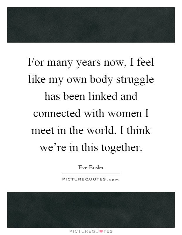 For many years now, I feel like my own body struggle has been linked and connected with women I meet in the world. I think we're in this together Picture Quote #1