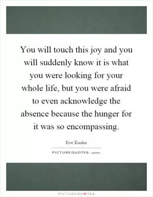 You will touch this joy and you will suddenly know it is what you were looking for your whole life, but you were afraid to even acknowledge the absence because the hunger for it was so encompassing Picture Quote #1