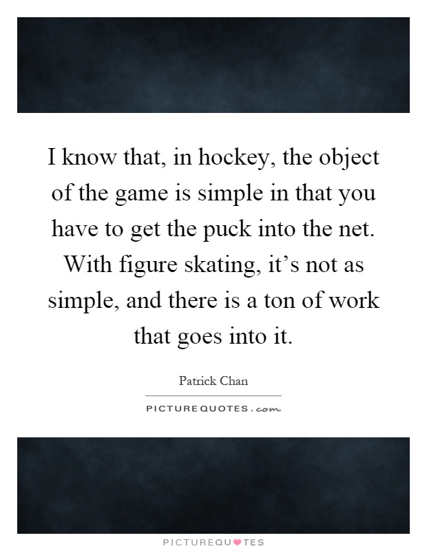 I know that, in hockey, the object of the game is simple in that you have to get the puck into the net. With figure skating, it's not as simple, and there is a ton of work that goes into it Picture Quote #1