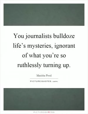 You journalists bulldoze life’s mysteries, ignorant of what you’re so ruthlessly turning up Picture Quote #1