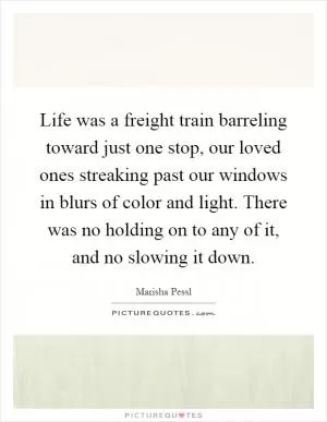 Life was a freight train barreling toward just one stop, our loved ones streaking past our windows in blurs of color and light. There was no holding on to any of it, and no slowing it down Picture Quote #1