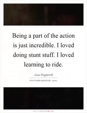 Being a part of the action is just incredible. I loved doing stunt stuff. I loved learning to ride Picture Quote #1