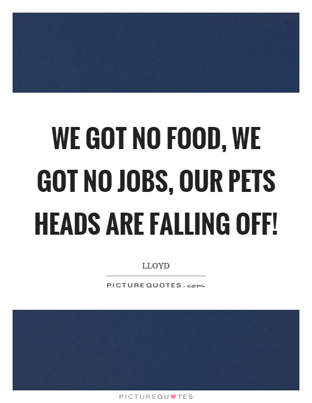We got no food, we got no jobs, our pets heads are falling off! Picture Quote #1