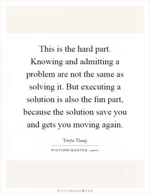 This is the hard part. Knowing and admitting a problem are not the same as solving it. But executing a solution is also the fun part, because the solution save you and gets you moving again Picture Quote #1