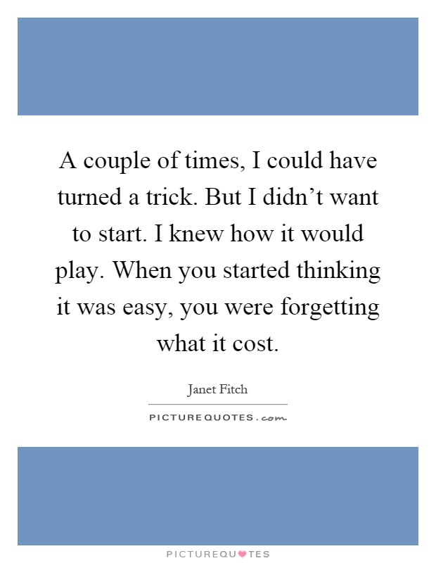 A couple of times, I could have turned a trick. But I didn't want to start. I knew how it would play. When you started thinking it was easy, you were forgetting what it cost Picture Quote #1