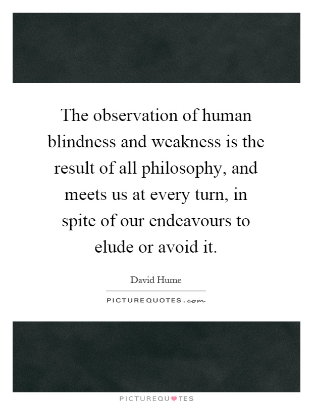 The observation of human blindness and weakness is the result of all philosophy, and meets us at every turn, in spite of our endeavours to elude or avoid it Picture Quote #1