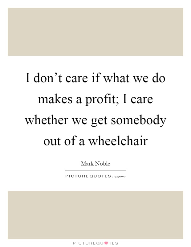 I don't care if what we do makes a profit; I care whether we get somebody out of a wheelchair Picture Quote #1