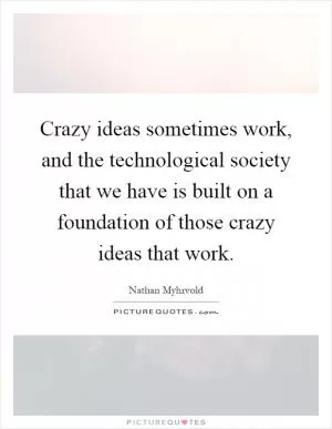 Crazy ideas sometimes work, and the technological society that we have is built on a foundation of those crazy ideas that work Picture Quote #1