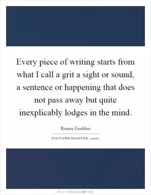 Every piece of writing starts from what I call a grit a sight or sound, a sentence or happening that does not pass away but quite inexplicably lodges in the mind Picture Quote #1