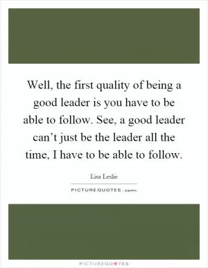 Well, the first quality of being a good leader is you have to be able to follow. See, a good leader can’t just be the leader all the time, I have to be able to follow Picture Quote #1