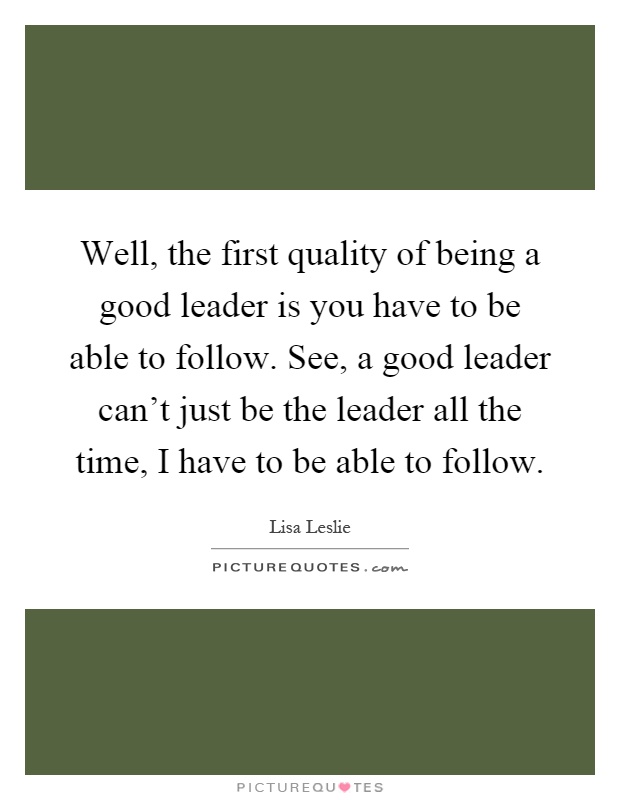 Well, the first quality of being a good leader is you have to be able to follow. See, a good leader can't just be the leader all the time, I have to be able to follow Picture Quote #1