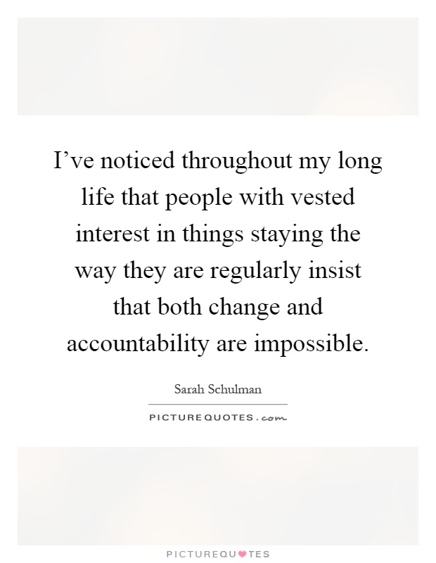 I've noticed throughout my long life that people with vested interest in things staying the way they are regularly insist that both change and accountability are impossible Picture Quote #1