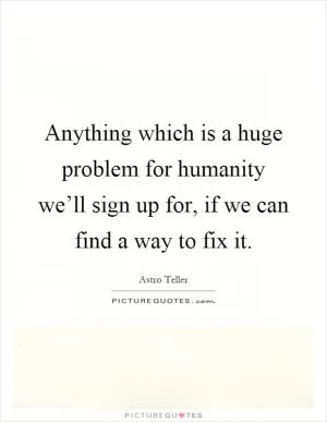 Anything which is a huge problem for humanity we’ll sign up for, if we can find a way to fix it Picture Quote #1