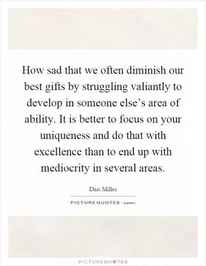 How sad that we often diminish our best gifts by struggling valiantly to develop in someone else’s area of ability. It is better to focus on your uniqueness and do that with excellence than to end up with mediocrity in several areas Picture Quote #1