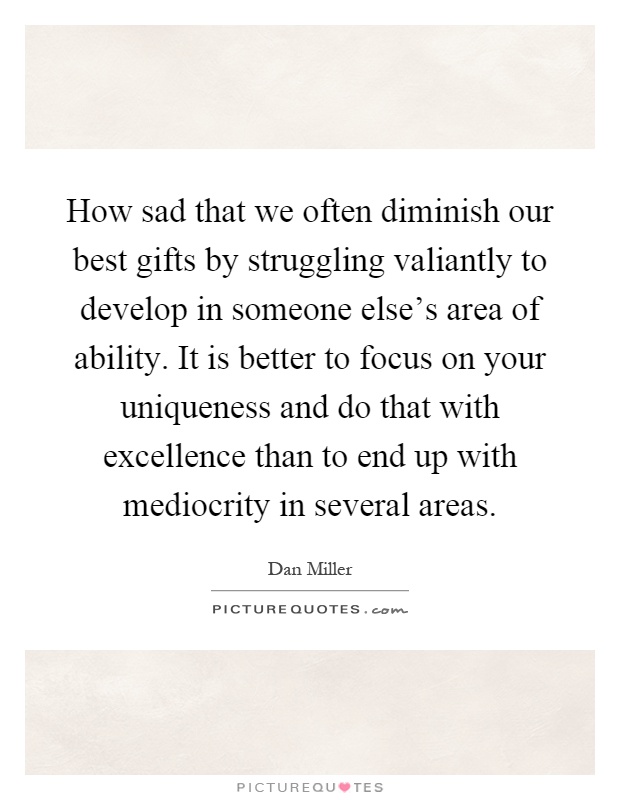 How sad that we often diminish our best gifts by struggling valiantly to develop in someone else's area of ability. It is better to focus on your uniqueness and do that with excellence than to end up with mediocrity in several areas Picture Quote #1