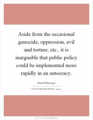 Aside from the occasional genocide, oppression, evil and torture, etc., it is inarguable that public policy could be implemented more rapidly in an autocracy Picture Quote #1