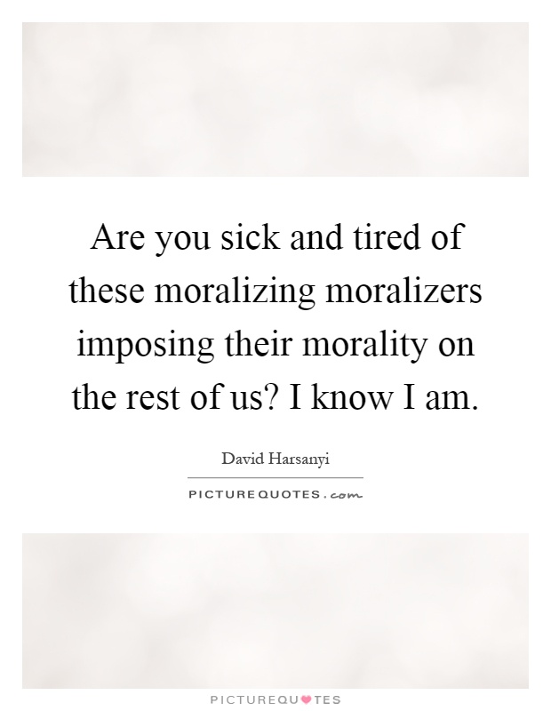 Are you sick and tired of these moralizing moralizers imposing their morality on the rest of us? I know I am Picture Quote #1