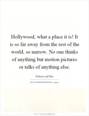 Hollywood, what a place it is! It is so far away from the rest of the world, so narrow. No one thinks of anything but motion pictures or talks of anything else Picture Quote #1