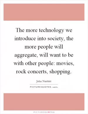 The more technology we introduce into society, the more people will aggregate, will want to be with other people: movies, rock concerts, shopping Picture Quote #1
