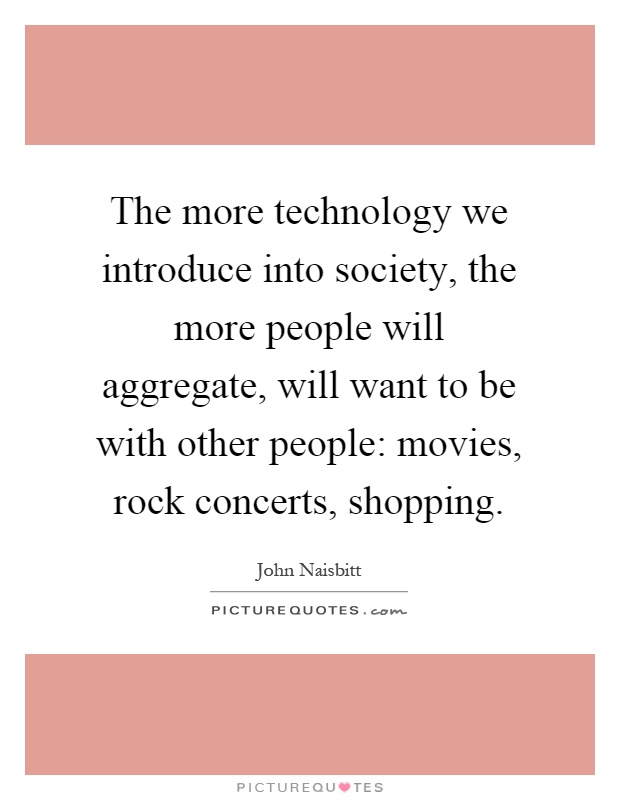 The more technology we introduce into society, the more people will aggregate, will want to be with other people: movies, rock concerts, shopping Picture Quote #1