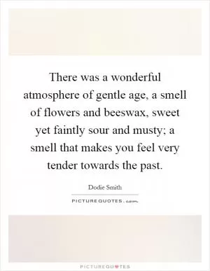 There was a wonderful atmosphere of gentle age, a smell of flowers and beeswax, sweet yet faintly sour and musty; a smell that makes you feel very tender towards the past Picture Quote #1