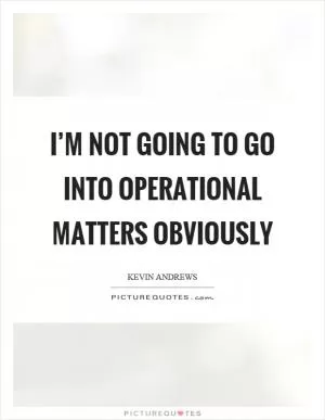 I’m not going to go into operational matters obviously Picture Quote #1