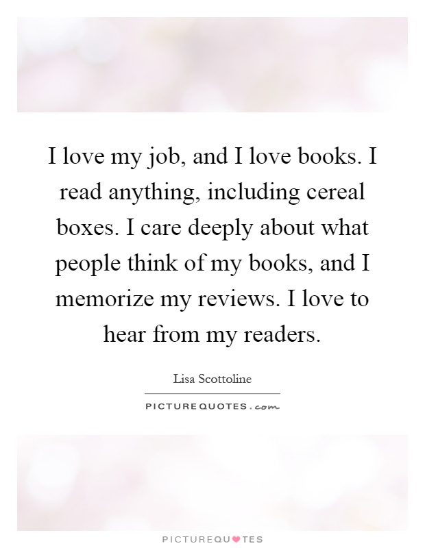 I love my job, and I love books. I read anything, including cereal boxes. I care deeply about what people think of my books, and I memorize my reviews. I love to hear from my readers Picture Quote #1