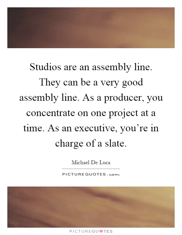 Studios are an assembly line. They can be a very good assembly line. As a producer, you concentrate on one project at a time. As an executive, you're in charge of a slate Picture Quote #1
