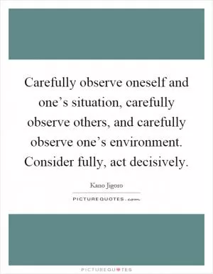 Carefully observe oneself and one’s situation, carefully observe others, and carefully observe one’s environment. Consider fully, act decisively Picture Quote #1