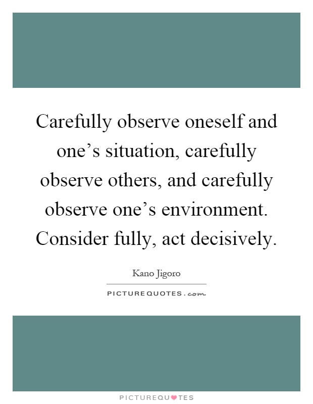 Carefully observe oneself and one's situation, carefully observe others, and carefully observe one's environment. Consider fully, act decisively Picture Quote #1