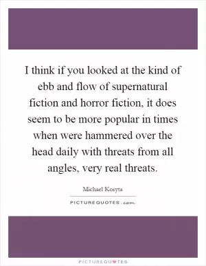 I think if you looked at the kind of ebb and flow of supernatural fiction and horror fiction, it does seem to be more popular in times when were hammered over the head daily with threats from all angles, very real threats Picture Quote #1