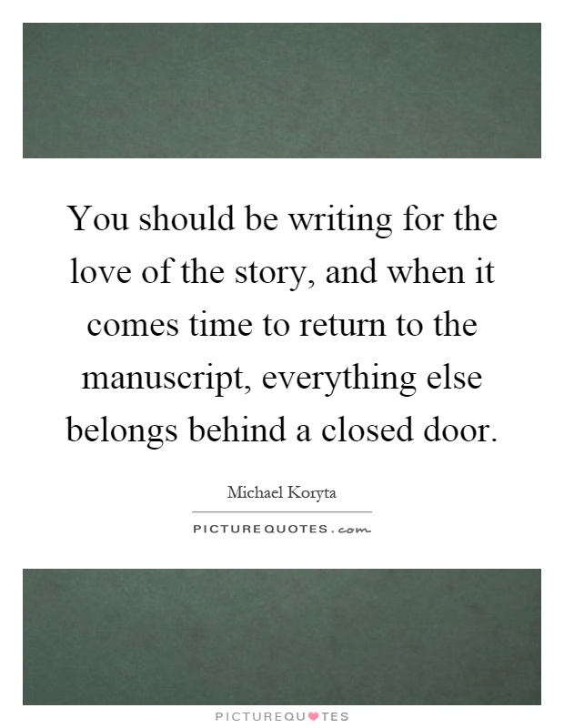You should be writing for the love of the story, and when it comes time to return to the manuscript, everything else belongs behind a closed door Picture Quote #1