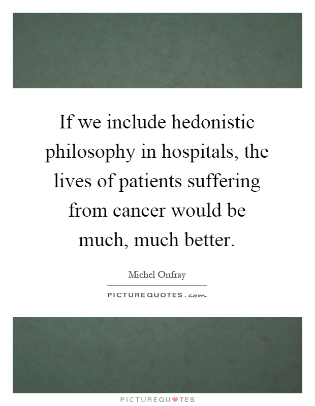 If we include hedonistic philosophy in hospitals, the lives of patients suffering from cancer would be much, much better Picture Quote #1