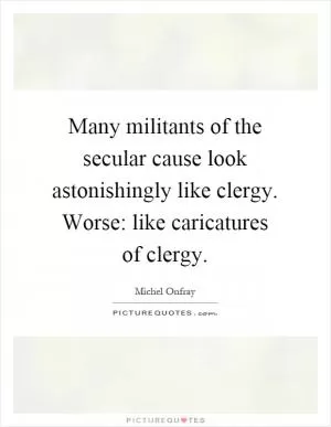 Many militants of the secular cause look astonishingly like clergy. Worse: like caricatures of clergy Picture Quote #1