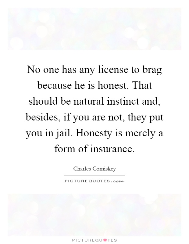 No one has any license to brag because he is honest. That should be natural instinct and, besides, if you are not, they put you in jail. Honesty is merely a form of insurance Picture Quote #1