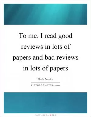 To me, I read good reviews in lots of papers and bad reviews in lots of papers Picture Quote #1