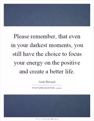 Please remember, that even in your darkest moments, you still have the choice to focus your energy on the positive and create a better life Picture Quote #1