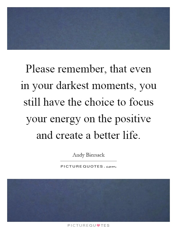 Please remember, that even in your darkest moments, you still have the choice to focus your energy on the positive and create a better life Picture Quote #1