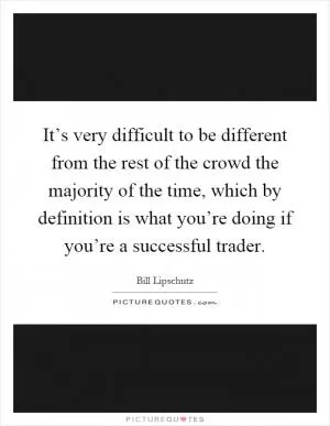 It’s very difficult to be different from the rest of the crowd the majority of the time, which by definition is what you’re doing if you’re a successful trader Picture Quote #1