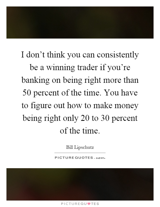 I don't think you can consistently be a winning trader if you're banking on being right more than 50 percent of the time. You have to figure out how to make money being right only 20 to 30 percent of the time Picture Quote #1