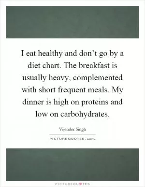 I eat healthy and don’t go by a diet chart. The breakfast is usually heavy, complemented with short frequent meals. My dinner is high on proteins and low on carbohydrates Picture Quote #1
