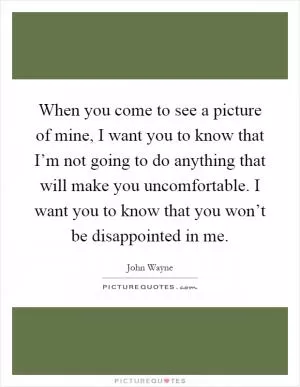 When you come to see a picture of mine, I want you to know that I’m not going to do anything that will make you uncomfortable. I want you to know that you won’t be disappointed in me Picture Quote #1