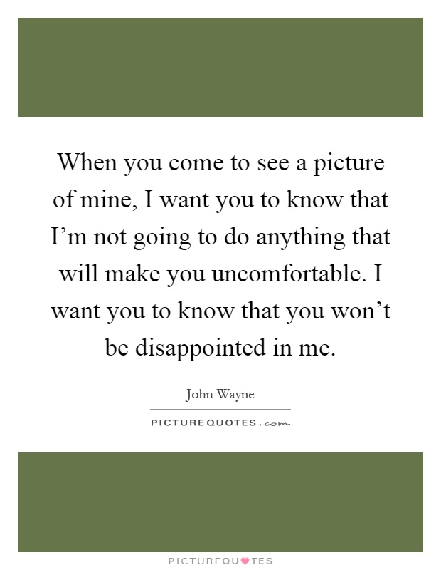 When you come to see a picture of mine, I want you to know that I'm not going to do anything that will make you uncomfortable. I want you to know that you won't be disappointed in me Picture Quote #1