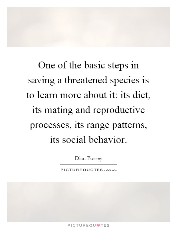 One of the basic steps in saving a threatened species is to learn more about it: its diet, its mating and reproductive processes, its range patterns, its social behavior Picture Quote #1