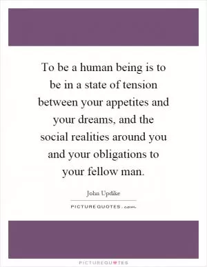 To be a human being is to be in a state of tension between your appetites and your dreams, and the social realities around you and your obligations to your fellow man Picture Quote #1