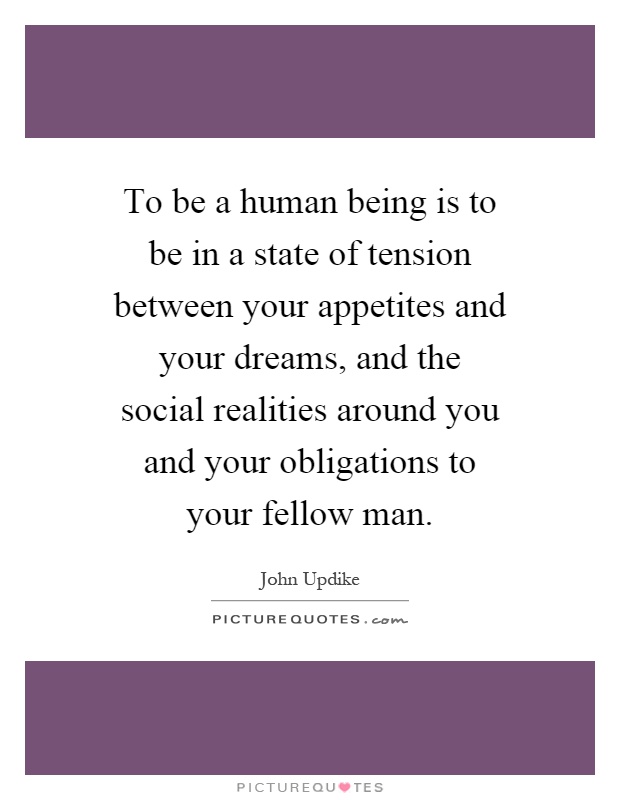 To be a human being is to be in a state of tension between your appetites and your dreams, and the social realities around you and your obligations to your fellow man Picture Quote #1