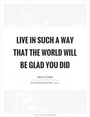 Live in such a way that the world will be glad you did Picture Quote #1